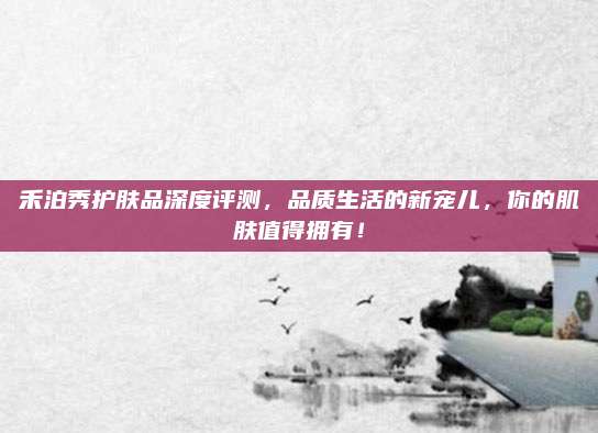 禾泊秀护肤品深度评测，品质生活的新宠儿，你的肌肤值得拥有！