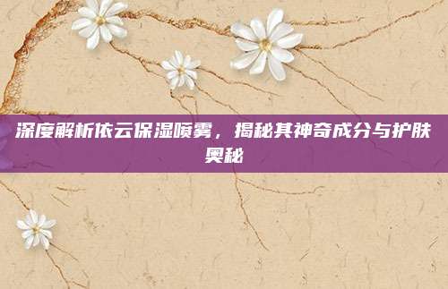 深度解析依云保湿喷雾,揭秘其神奇成分与护肤奥秘