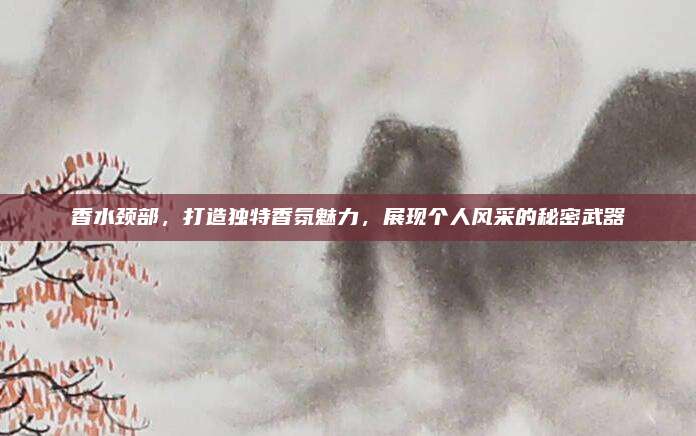 香水颈部,打造独特香氛魅力,展现个人风采的秘密武器