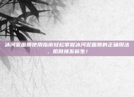 冰河泥面膜使用指南轻松掌握冰河泥面膜的正确用法，肌肤焕发新生！