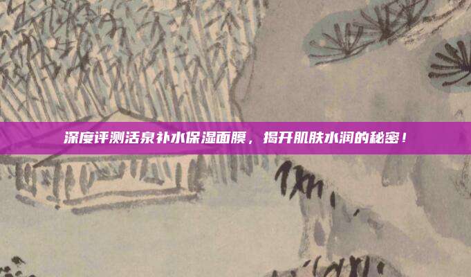 深度评测活泉补水保湿面膜,揭开肌肤水润的秘密!