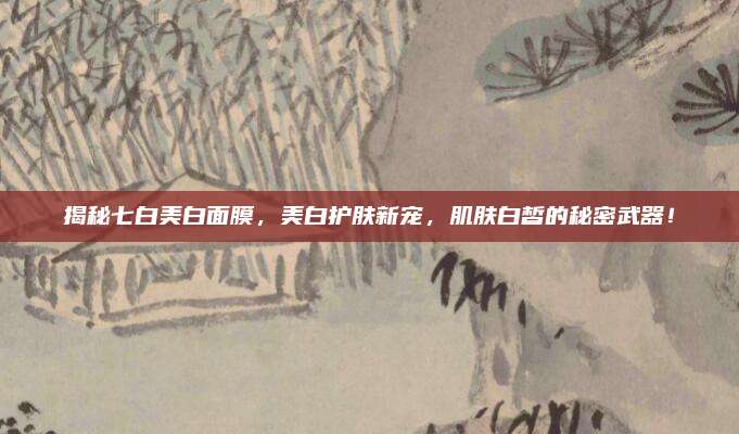 揭秘七白美白面膜，美白护肤新宠，肌肤白皙的秘密武器！