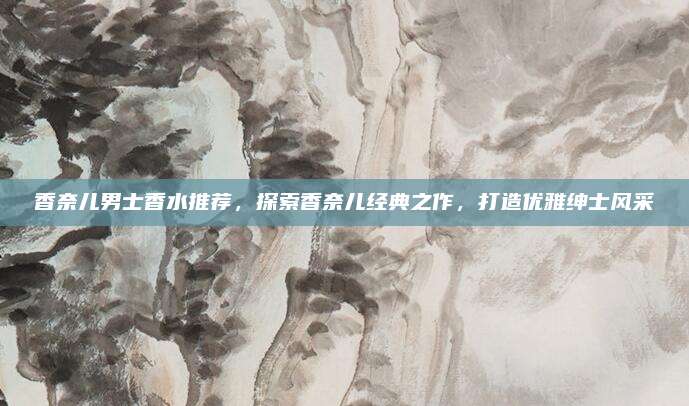 香奈儿男士香水推荐，探索香奈儿经典之作，打造优雅绅士风采