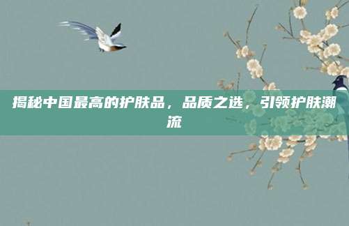 揭秘中国最高的护肤品,品质之选,引领护肤潮流