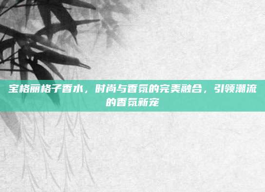 宝格丽格子香水，时尚与香氛的完美融合，引领潮流的香氛新宠