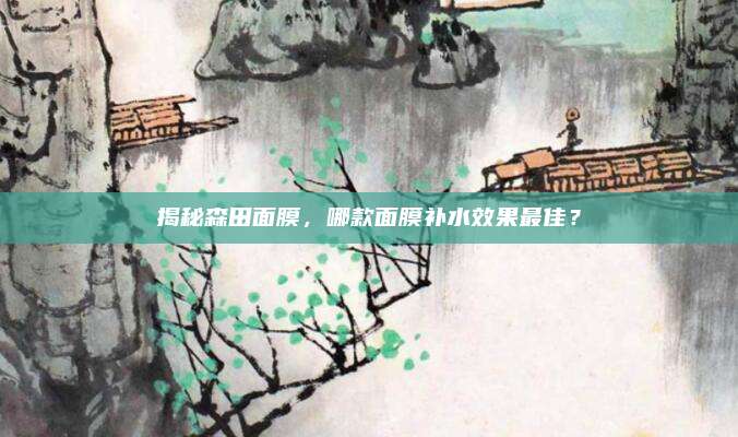 揭秘森田面膜,哪款面膜补水效果最佳?
