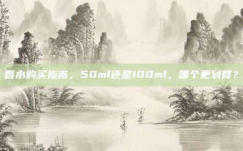 香水购买指南,50ml还是100ml,哪个更划算?
