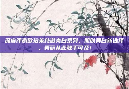 深度评测欧珀莱纯澈亮白系列，肌肤美白新选择，美丽从此触手可及！