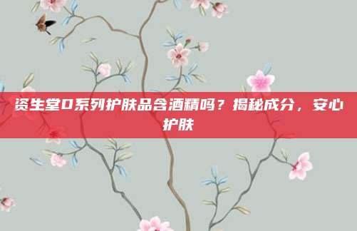 资生堂D系列护肤品含酒精吗?揭秘成分,安心护肤