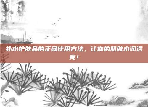 补水护肤品的正确使用方法,让你的肌肤水润透亮!