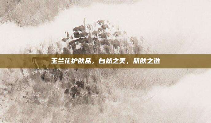 玉兰花护肤品,自然之美,肌肤之选