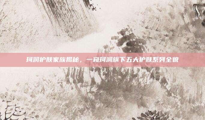 珂润护肤家族揭秘,一窥珂润旗下五大护肤系列全貌