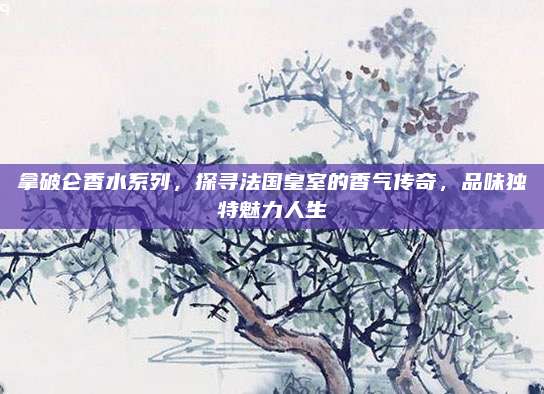 拿破仑香水系列,探寻法国皇室的香气传奇,品味独特魅力人生