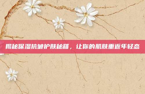 揭秘保湿抗皱护肤秘籍,让你的肌肤重返年轻态