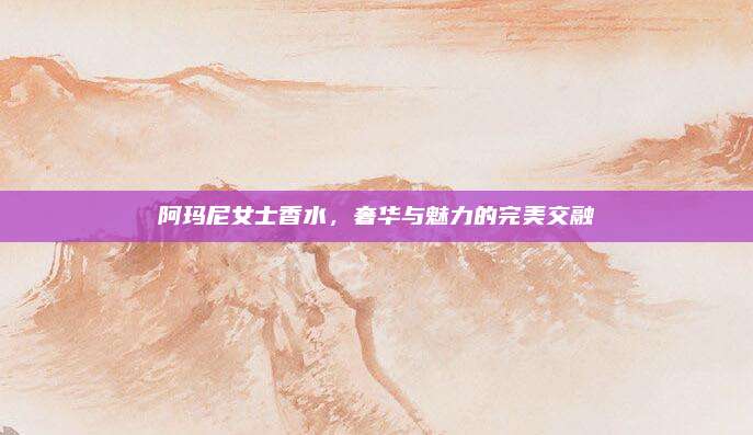 阿玛尼女士香水，奢华与魅力的完美交融