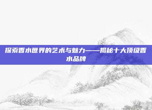 探索香水世界的艺术与魅力——揭秘十大顶级香水品牌