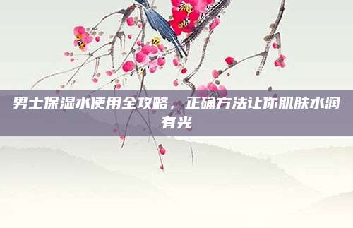 男士保湿水使用全攻略,正确方法让你肌肤水润有光
