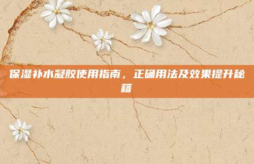 保湿补水凝胶使用指南,正确用法及效果提升秘籍