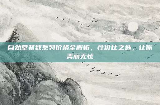 自然堂紧致系列价格全解析,性价比之选,让你美丽无忧