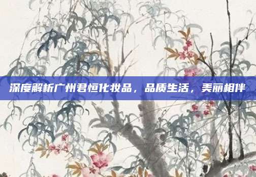 深度解析广州君恒化妆品,品质生活,美丽相伴