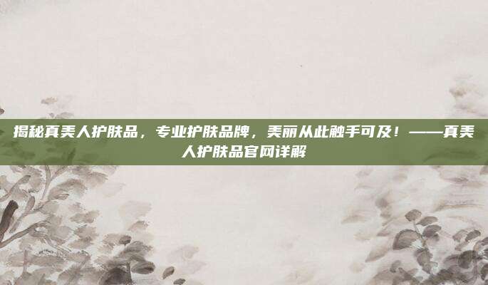 揭秘真美人护肤品，专业护肤品牌，美丽从此触手可及！——真美人护肤品官网详解