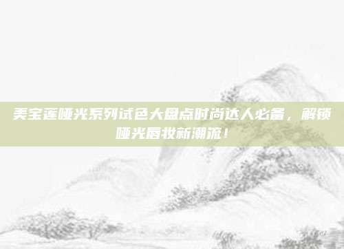 美宝莲哑光系列试色大盘点时尚达人必备，解锁哑光唇妆新潮流！