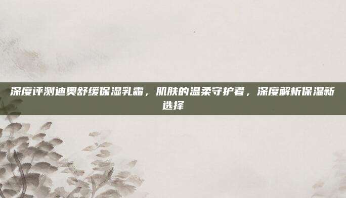 深度评测迪奥舒缓保湿乳霜，肌肤的温柔守护者，深度解析保湿新选择