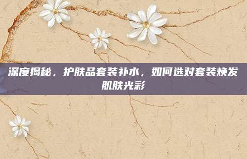 深度揭秘，护肤品套装补水，如何选对套装焕发肌肤光彩
