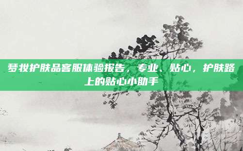 梦妆护肤品客服体验报告,专业、贴心,护肤路上的贴心小助手