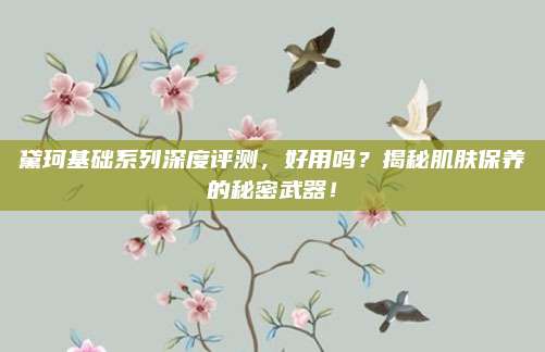 黛珂基础系列深度评测，好用吗？揭秘肌肤保养的秘密武器！