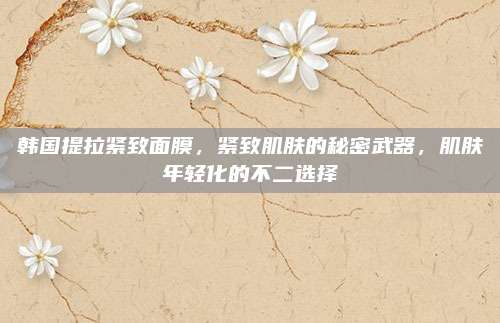 韩国提拉紧致面膜，紧致肌肤的秘密武器，肌肤年轻化的不二选择