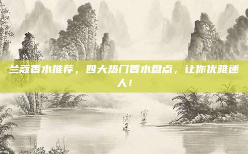 兰蔻香水推荐，四大热门香水盘点，让你优雅迷人！