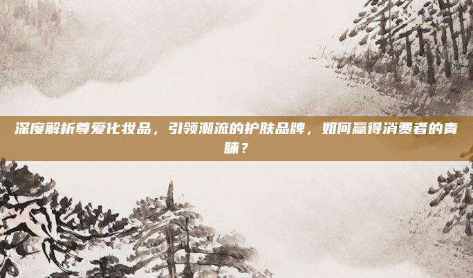 深度解析尊爱化妆品，引领潮流的护肤品牌，如何赢得消费者的青睐？