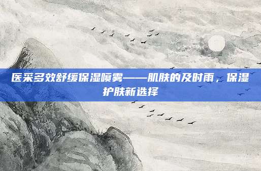 医采多效舒缓保湿喷雾——肌肤的及时雨,保湿护肤新选择