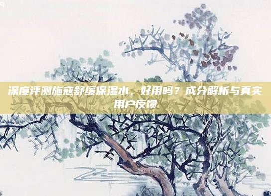 深度评测施寇舒缓保湿水，好用吗？成分解析与真实用户反馈