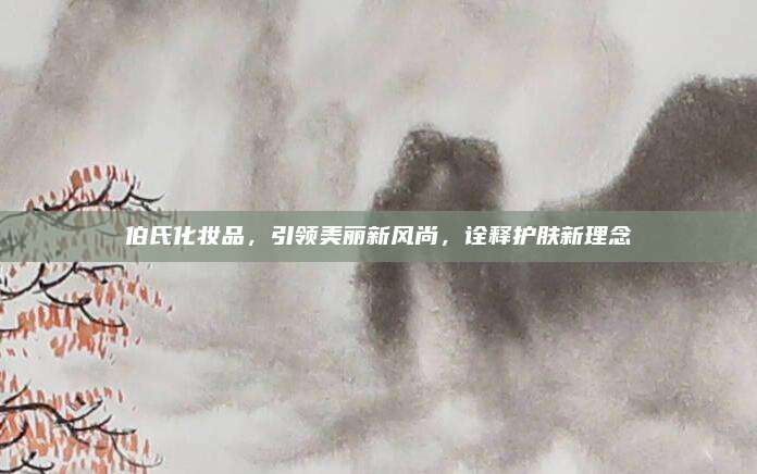伯氏化妆品，引领美丽新风尚，诠释护肤新理念