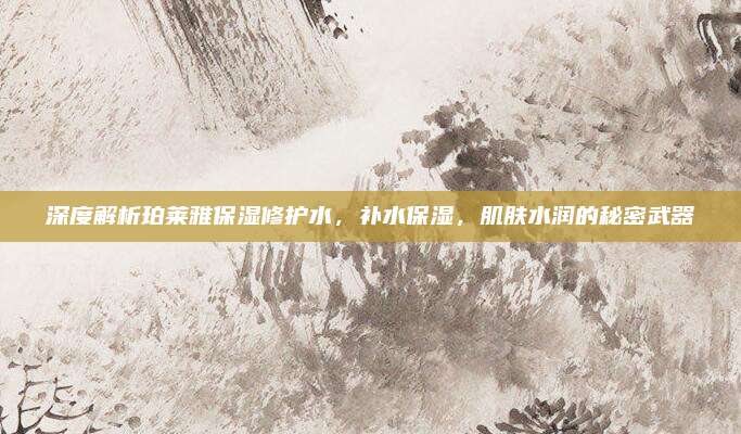 深度解析珀莱雅保湿修护水，补水保湿，肌肤水润的秘密武器