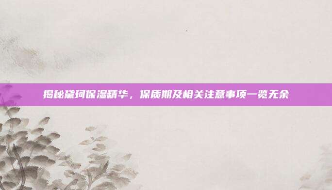 揭秘黛珂保湿精华，保质期及相关注意事项一览无余
