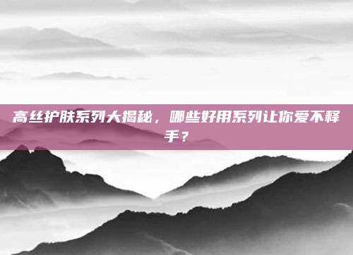 高丝护肤系列大揭秘，哪些好用系列让你爱不释手？