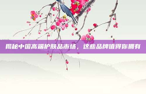 揭秘中国高端护肤品市场，这些品牌值得你拥有