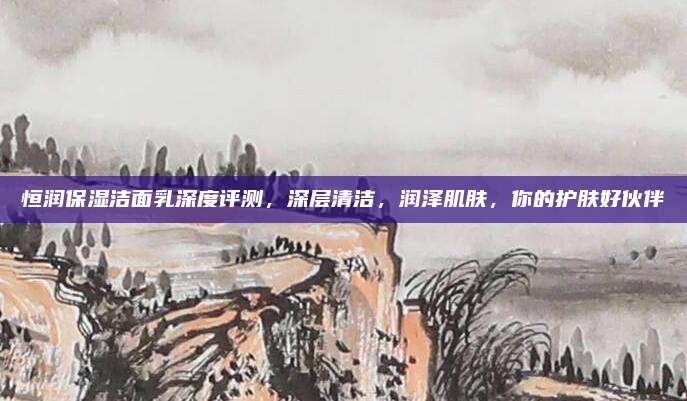 恒润保湿洁面乳深度评测，深层清洁，润泽肌肤，你的护肤好伙伴