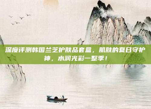 深度评测韩国兰芝护肤品套盒，肌肤的夏日守护神，水润光彩一整季！