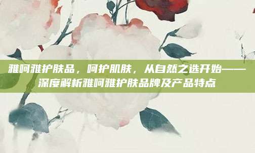 雅呵雅护肤品，呵护肌肤，从自然之选开始——深度解析雅呵雅护肤品牌及产品特点