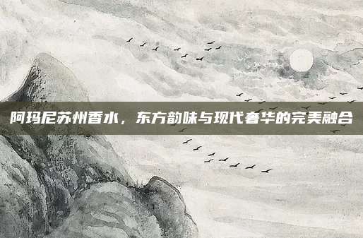 阿玛尼苏州香水，东方韵味与现代奢华的完美融合