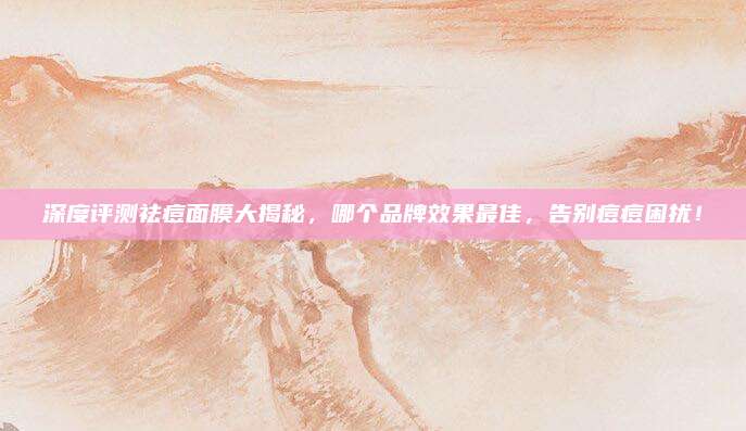 深度评测祛痘面膜大揭秘，哪个品牌效果最佳，告别痘痘困扰！