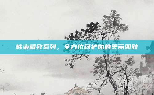 韩束精致系列，全方位呵护你的美丽肌肤