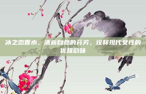 冰之恋香水,清新自然的芬芳,诠释现代女性的优雅韵味