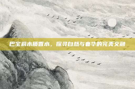 巴宝莉木质香水，探寻自然与奢华的完美交融