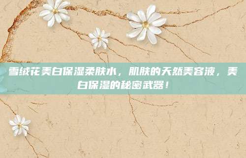 雪绒花美白保湿柔肤水，肌肤的天然美容液，美白保湿的秘密武器！