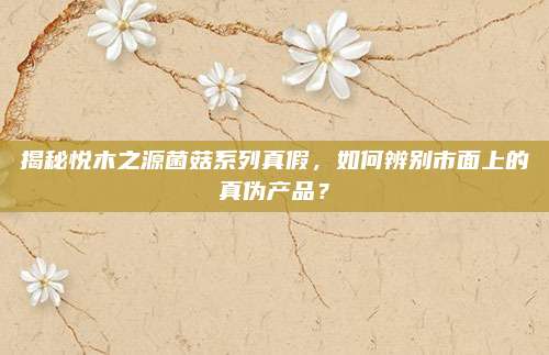 揭秘悦木之源菌菇系列真假，如何辨别市面上的真伪产品？